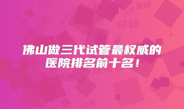 佛山做三代试管最权威的医院排名前十名!