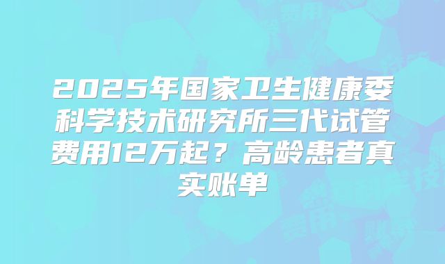 2025年国家卫生健康委科学技术研究所三代试管费用12万起？高龄患者真实账单