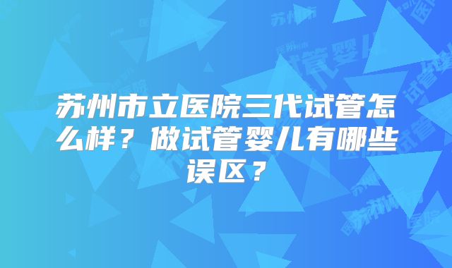苏州市立医院三代试管怎么样？做试管婴儿有哪些误区？