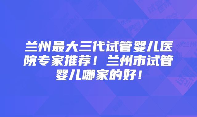 兰州最大三代试管婴儿医院专家推荐！兰州市试管婴儿哪家的好！