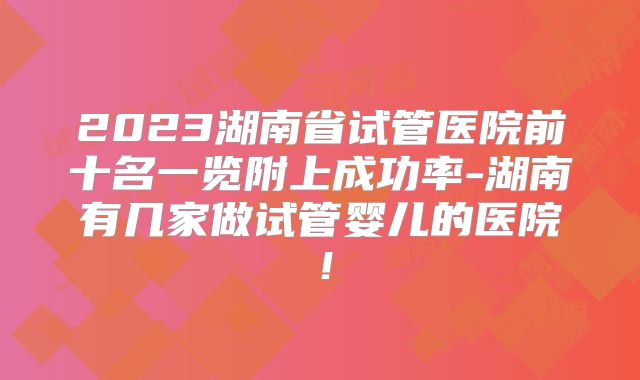 2023湖南省试管医院前十名一览附上成功率-湖南有几家做试管婴儿的医院！