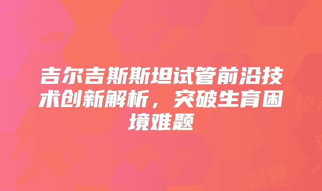 吉尔吉斯斯坦试管前沿技术创新解析，突破生育困境难题