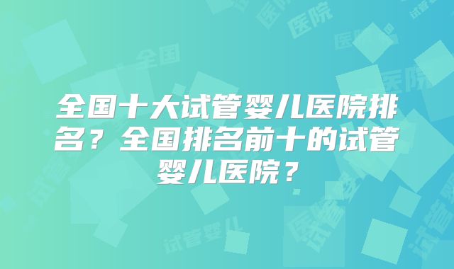 全国十大试管婴儿医院排名？全国排名前十的试管婴儿医院？