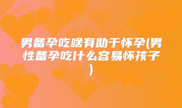 男备孕吃啥有助于怀孕(男性备孕吃什么容易怀孩子)