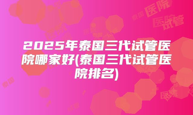 2025年泰国三代试管医院哪家好(泰国三代试管医院排名)