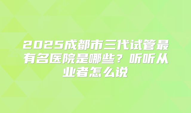 2025成都市三代试管最有名医院是哪些？听听从业者怎么说