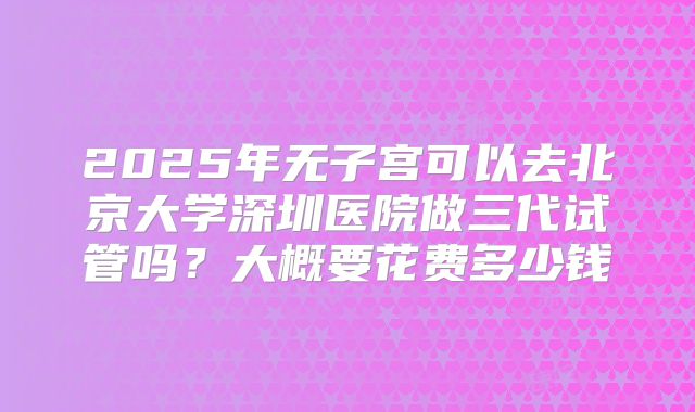 2025年无子宫可以去北京大学深圳医院做三代试管吗?大概要花费多少钱