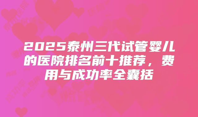2025泰州三代试管婴儿的医院排名前十推荐，费用与成功率全囊括