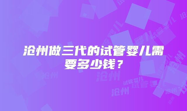 沧州做三代的试管婴儿需要多少钱？