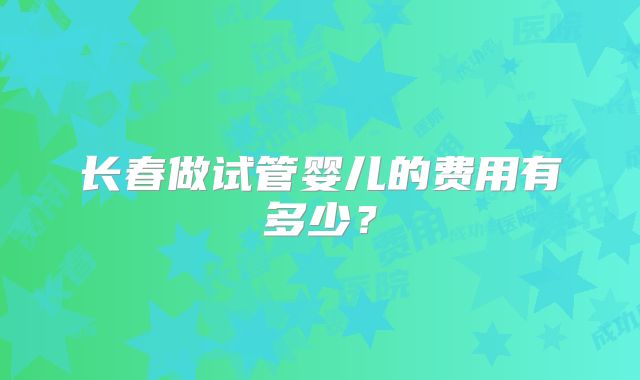 长春做试管婴儿的费用有多少？