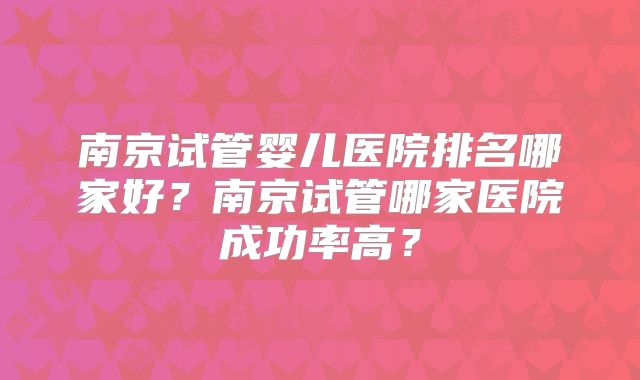 南京试管婴儿医院排名哪家好？南京试管哪家医院成功率高？