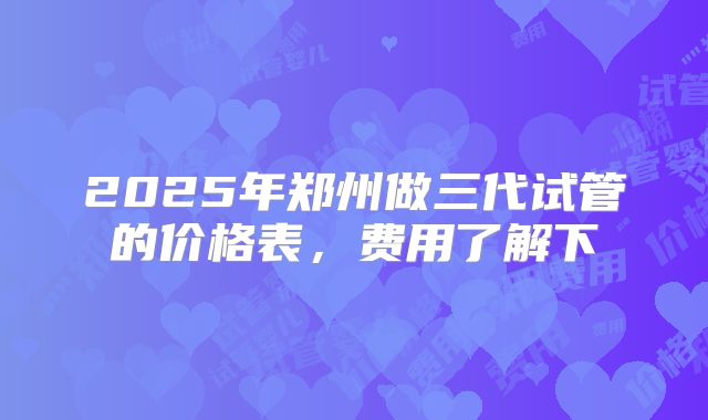 2025年郑州做三代试管的价格表，费用了解下