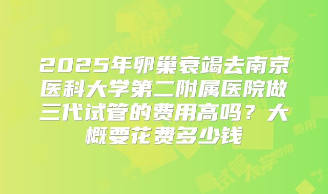 2025年卵巢衰竭去南京医科大学第二附属医院做三代试管的费用高吗？大概要花费多少钱