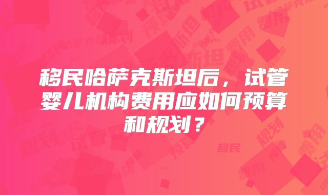 移民哈萨克斯坦后，试管婴儿机构费用应如何预算和规划？