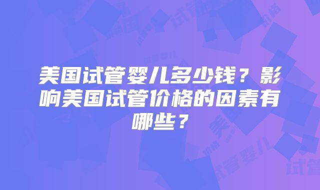 美国试管婴儿多少钱？影响美国试管价格的因素有哪些？