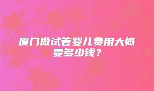 厦门做试管婴儿费用大概要多少钱？