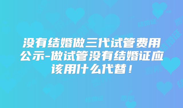 没有结婚做三代试管费用公示-做试管没有结婚证应该用什么代替！