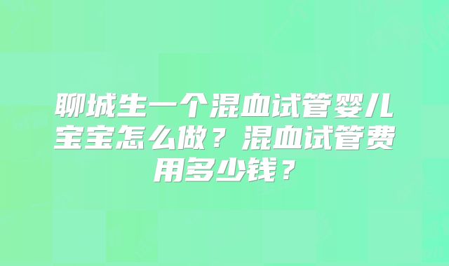 聊城生一个混血试管婴儿宝宝怎么做？混血试管费用多少钱？