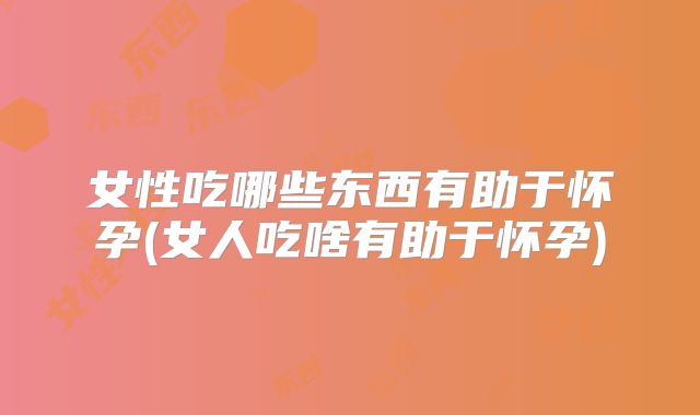 女性吃哪些东西有助于怀孕(女人吃啥有助于怀孕)