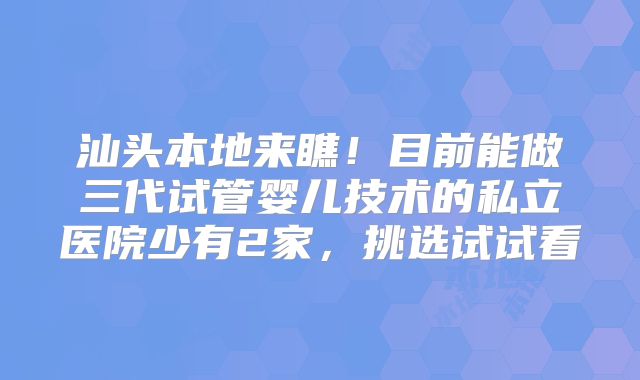 汕头本地来瞧！目前能做三代试管婴儿技术的私立医院少有2家，挑选试试看