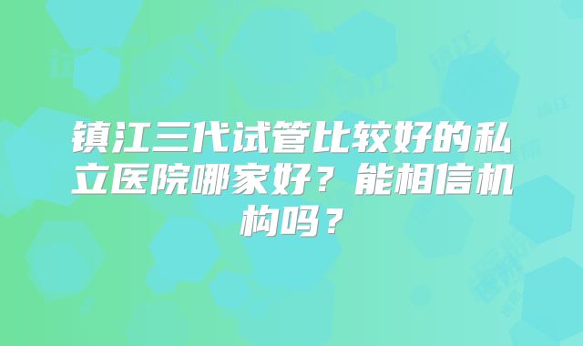 镇江三代试管比较好的私立医院哪家好?能相信机构吗?