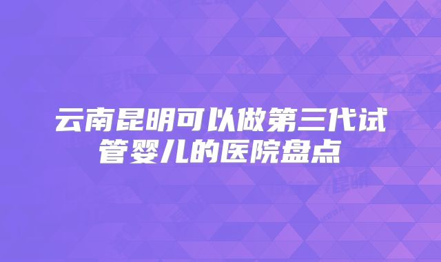 云南昆明可以做第三代试管婴儿的医院盘点