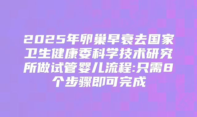 2025年卵巢早衰去国家卫生健康委科学技术研究所做试管婴儿流程:只需8个步骤即可完成