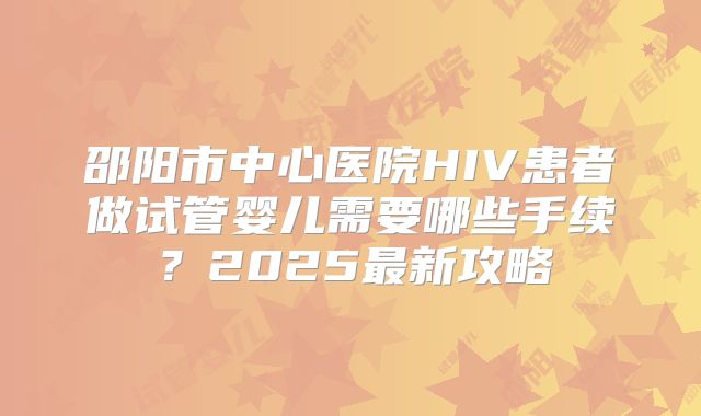 邵阳市中心医院HIV患者做试管婴儿需要哪些手续?2025最新攻略