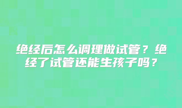 绝经后怎么调理做试管？绝经了试管还能生孩子吗？
