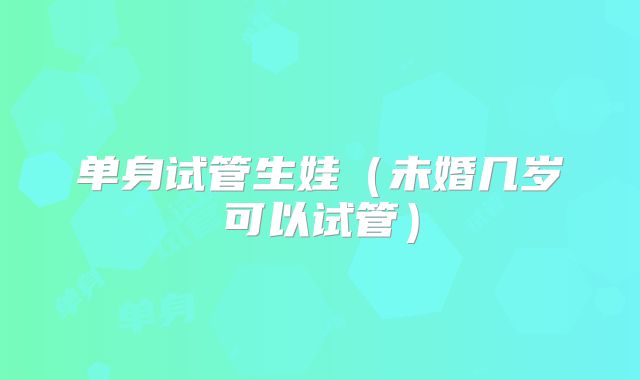单身试管生娃(未婚几岁可以试管)