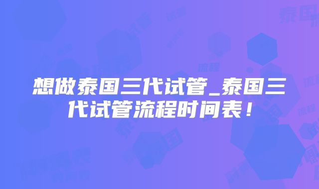 想做泰国三代试管_泰国三代试管流程时间表！