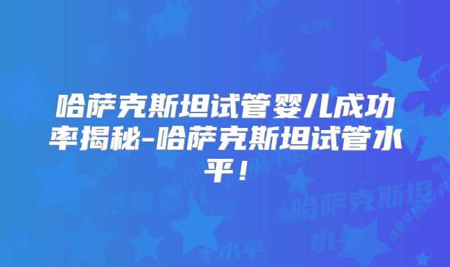 哈萨克斯坦试管婴儿成功率揭秘-哈萨克斯坦试管水平！