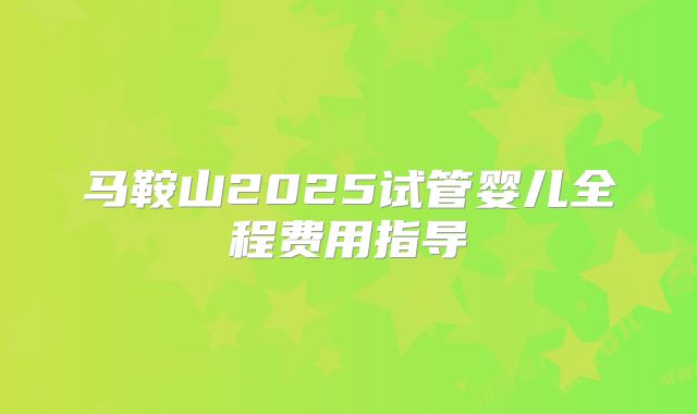 马鞍山2025试管婴儿全程费用指导