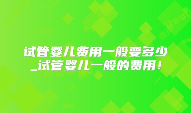 试管婴儿费用一般要多少_试管婴儿一般的费用！