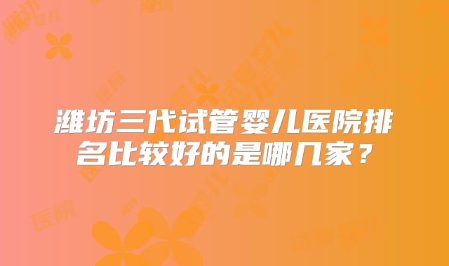 潍坊三代试管婴儿医院排名比较好的是哪几家?