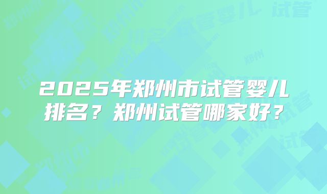 2025年郑州市试管婴儿排名？郑州试管哪家好？
