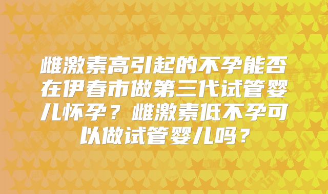 雌激素高引起的不孕能否在伊春市做第三代试管婴儿怀孕？雌激素低不孕可以做试管婴儿吗？