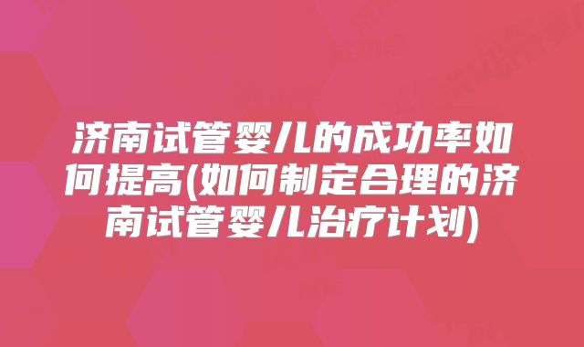 济南试管婴儿的成功率如何提高(如何制定合理的济南试管婴儿治疗计划)