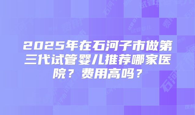 2025年在石河子市做第三代试管婴儿推荐哪家医院?费用高吗?