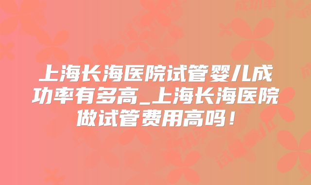上海长海医院试管婴儿成功率有多高_上海长海医院做试管费用高吗！