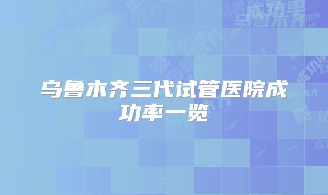 乌鲁木齐三代试管医院成功率一览