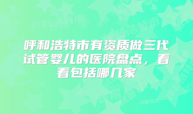 呼和浩特市有资质做三代试管婴儿的医院盘点，看看包括哪几家