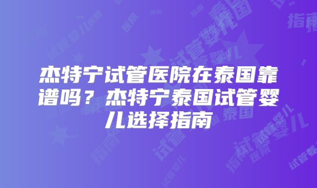 杰特宁试管医院在泰国靠谱吗？杰特宁泰国试管婴儿选择指南