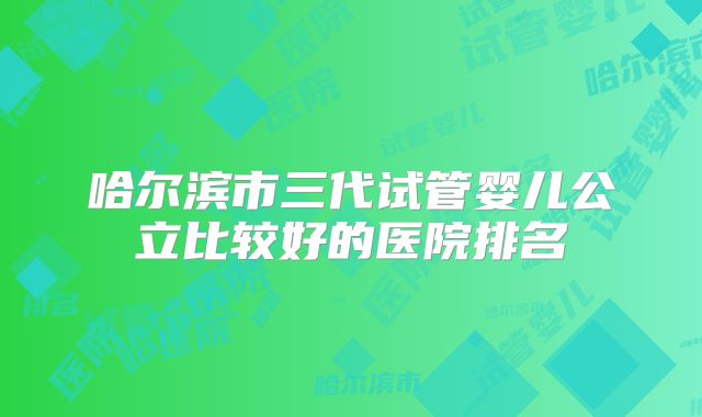 哈尔滨市三代试管婴儿公立比较好的医院排名