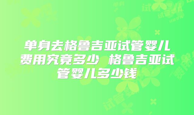 单身去格鲁吉亚试管婴儿费用究竟多少 格鲁吉亚试管婴儿多少钱