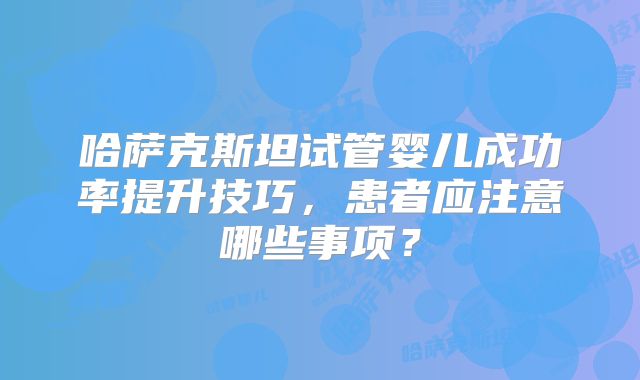 哈萨克斯坦试管婴儿成功率提升技巧，患者应注意哪些事项？