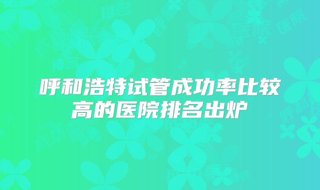 呼和浩特试管成功率比较高的医院排名出炉