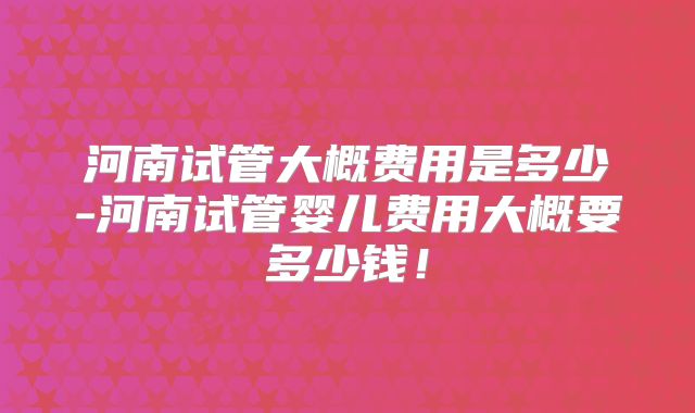 河南试管大概费用是多少-河南试管婴儿费用大概要多少钱！