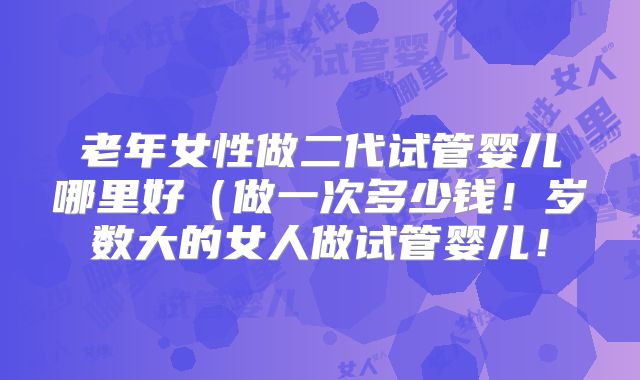 老年女性做二代试管婴儿哪里好（做一次多少钱！岁数大的女人做试管婴儿！