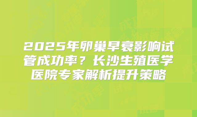 2025年卵巢早衰影响试管成功率？长沙生殖医学医院专家解析提升策略